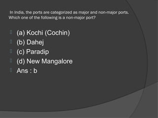 In India, the ports are categorized as major and non-major ports.
Which one of the following is a non-major port?


   (a) Kochi (Cochin)
   (b) Dahej
   (c) Paradip
   (d) New Mangalore
   Ans : b
 