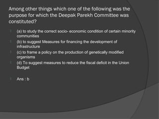 Among other things which one of the following was the
purpose for which the Deepak Parekh Committee was
constituted?
   (a) to study the correct socio- economic condition of certain minority
    communities
   (b) to suggest Measures for financing the development of
    infrastructure
   (c) to frame a policy on the production of genetically modified
    organisms
   (d) To suggest measures to reduce the fiscal deficit in the Union
    Budget

   Ans : b
 