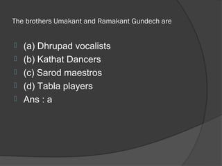 The brothers Umakant and Ramakant Gundech are


   (a) Dhrupad vocalists
   (b) Kathat Dancers
   (c) Sarod maestros
   (d) Tabla players
   Ans : a
 