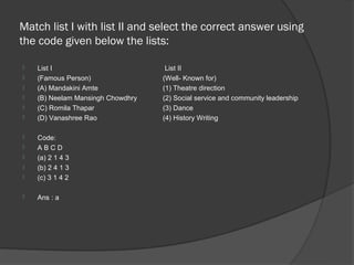 Match list I with list II and select the correct answer using
the code given below the lists:

   List I                          List II
   (Famous Person)                (Well- Known for)
   (A) Mandakini Amte             (1) Theatre direction
   (B) Neelam Mansingh Chowdhry   (2) Social service and community leadership
   (C) Romila Thapar              (3) Dance
   (D) Vanashree Rao              (4) History Writing

   Code:
   ABCD
   (a) 2 1 4 3
   (b) 2 4 1 3
   (c) 3 1 4 2

   Ans : a
 