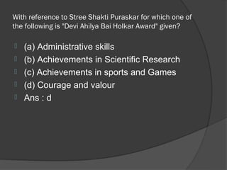 With reference to Stree Shakti Puraskar for which one of
the following is "Devi Ahilya Bai Holkar Award" given?

   (a) Administrative skills
   (b) Achievements in Scientific Research
   (c) Achievements in sports and Games
   (d) Courage and valour
   Ans : d
 