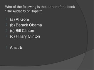 Who of the following is the author of the book
"The Audacity of Hope”?

 (a) Al Gore
 (b) Barack Obama
 (c) Bill Clinton
 (d) Hillary Clinton


   Ans : b
 