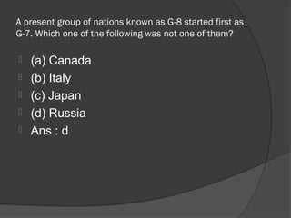 A present group of nations known as G-8 started first as
G-7. Which one of the following was not one of them?

   (a) Canada
   (b) Italy
   (c) Japan
   (d) Russia
   Ans : d
 