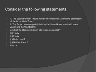 Consider the following statements:
   1. The Baglihar Power Project had been constructed . within the parameters
    of the Indus WaterTreaty.
   2. The Project was completely built by the Union Government with loans
    Japan and the World Bank.
   which of the statements given above is / are correct ?
   (a) 1 only
   (b) 2 only
   (c) Both 1 and 2
   (d) Neither 1 Nor 2
   Ans : a
 