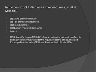 In the context of Indian news in recent times, what is
MCX-SX?

   (a) A kind of supercomputer
   (b) Title of Moon Impact Probe
   (c) Stock Exchange
   (d) Nuclear - Powered Seminaries
   Ans : c

   MCX Stock Exchange (MCX-SX) offers an India-wide electronic platform for
    trading in currency futures under the regulatory control of Securities and
    Exchange Board of India (SEBI) and Reserve Bank of India (RBI)
 