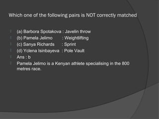 Which one of the following pairs is NOT correctly matched

   (a) Barbora Spotakova : Javelin throw
   (b) Pamela Jelimo     : Weightlifting
   (c) Sanya Richards    : Sprint
   (d) Yclena Isinbayeva : Pole Vault
   Ans : b
   Pamela Jelimo is a Kenyan athlete specialising in the 800
    metres race.
 