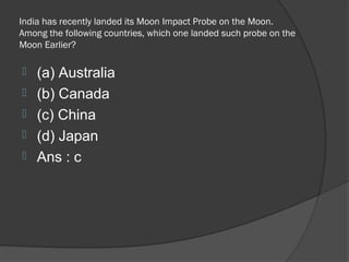 India has recently landed its Moon Impact Probe on the Moon.
Among the following countries, which one landed such probe on the
Moon Earlier?

   (a) Australia
   (b) Canada
   (c) China
   (d) Japan
   Ans : c
 