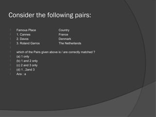 Consider the following pairs:
   Famous Place                   Country
   1. Cannes                      France
   2. Davos                       Denmark
   3. Roland Garros               The Netherlands

   which of the Pairs given above is / are correctly matched ?
   (a) 1 only
   (b) 1 and 2 only
   (c) 2 and 3 only
   (d) 1 , 2and 3
   Ans : a
 