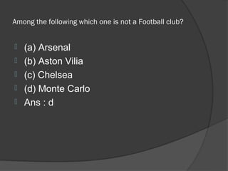 Among the following which one is not a Football club?


   (a) Arsenal
   (b) Aston Vilia
   (c) Chelsea
   (d) Monte Carlo
   Ans : d
 