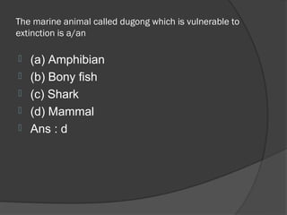 The marine animal called dugong which is vulnerable to
extinction is a/an

   (a) Amphibian
   (b) Bony fish
   (c) Shark
   (d) Mammal
   Ans : d
 