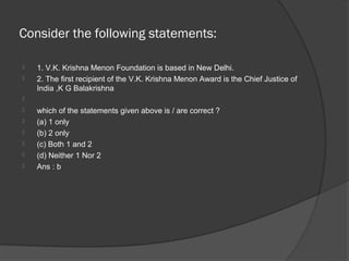 Consider the following statements:

   1. V.K. Krishna Menon Foundation is based in New Delhi.
   2. The first recipient of the V.K. Krishna Menon Award is the Chief Justice of
    India ,K G Balakrishna

   which of the statements given above is / are correct ?
   (a) 1 only
   (b) 2 only
   (c) Both 1 and 2
   (d) Neither 1 Nor 2
   Ans : b
 