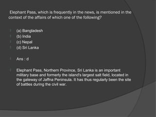 Elephant Pass, which is frequently in the news, is mentioned in the
context of the affairs of which one of the following?

   (a) Bangladesh
   (b) India
   (c) Nepal
   (d) Sri Lanka

   Ans : d

   Elephant Pass, Northern Province, Sri Lanka is an important
    military base and formerly the island's largest salt field, located in
    the gateway of Jaffna Peninsula. It has thus regularly been the site
    of battles during the civil war.
 