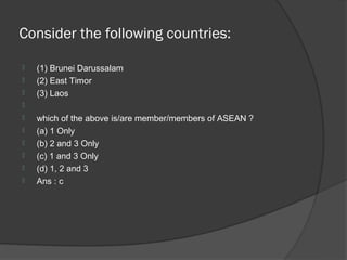 Consider the following countries:

   (1) Brunei Darussalam
   (2) East Timor
   (3) Laos

   which of the above is/are member/members of ASEAN ?
   (a) 1 Only
   (b) 2 and 3 Only
   (c) 1 and 3 Only
   (d) 1, 2 and 3
   Ans : c
 