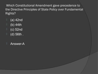Which Constitutional Amendment gave precedence to
the Directive Principles of State Policy over Fundamental
Rights?
   (a) 42nd
   (b) 44th
   (c) 52nd
   (d) 56th .

   Answer-A
 