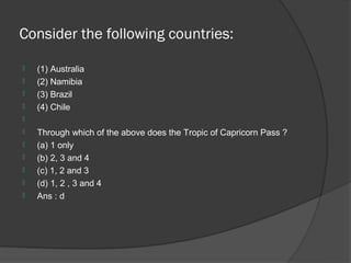 Consider the following countries:

   (1) Australia
   (2) Namibia
   (3) Brazil
   (4) Chile

   Through which of the above does the Tropic of Capricorn Pass ?
   (a) 1 only
   (b) 2, 3 and 4
   (c) 1, 2 and 3
   (d) 1, 2 , 3 and 4
   Ans : d
 