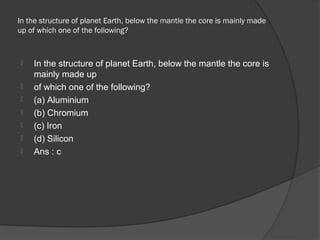 In the structure of planet Earth, below the mantle the core is mainly made
up of which one of the following?



   In the structure of planet Earth, below the mantle the core is
    mainly made up
   of which one of the following?
   (a) Aluminium
   (b) Chromium
   (c) Iron
   (d) Silicon
   Ans : c
 