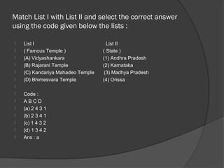 Match List I with List II and select the correct answer
using the code given below the lists :

   List I                           List II
   ( Famous Temple )              ( State )
   (A) Vidyashankara              (1) Andhra Pradesh
   (B) Rajarani Temple            (2) Karnataka
   (C) Kandariya Mahadeo Temple    (3) Madhya Pradesh
   (D) Bhimesvara Temple          (4) Orissa

   Code :
   ABCD
   (a) 2 4 3 1
   (b) 2 3 4 1
   (c) 1 4 3 2
   (d) 1 3 4 2
   Ans : a
 