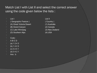 Match List I with List II and select the correct answer
using the code given below the lists :

   List I                      List II
   ( Geographic Feature )      ( Country )
   (A) Great Victoria Desert   (1) Australia
   (B) Grand Canyon            (2) Canada
   (C) Lake Winnipeg           (3) New Zealand
   (D) Southern Alps           (4) USA

   Code :
   ABCD
   (a) 1 2 4 3
   (b) 1 4 2 3
   (c) 3 2 4 1
   (d) 3 4 2 1
   Ans : b
 