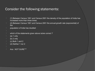 Consider the following statements:

   (1) Between Census 1951 and Census 2001 the density of the population of India has
    increased more than three times.
   (2) Between Census 1951 and Census 2001 the annual growth rate (exponential) of
    the
   population of India has doubled

   which of the statements given above is/are correct ?
   (a) 1 only
   (b) 2 only
   (c) Both 1 and 2
   (d) Neither 1 nor 2

   Ans : NOT SURE***
 