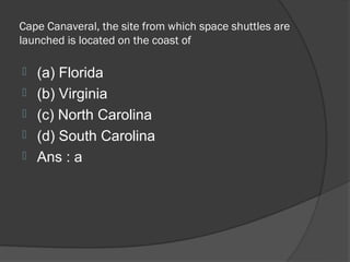 Cape Canaveral, the site from which space shuttles are
launched is located on the coast of

   (a) Florida
   (b) Virginia
   (c) North Carolina
   (d) South Carolina
   Ans : a
 