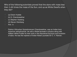 Who of the following scientists proved that the stars with mass less
then 1.44 times the mass of the Sun, end up as White Dwarfs when
they die?

   (a) Edwin Hubble
   (b) S. Chandrasekhar
   (c) Stephen Hawking
   (d) Steven Weinberg
   Ans : b

   Padma Vibhushan Subrahmanyan Chandrasekhar, was an Indian born
    American astrophysicist. He was a Nobel laureate in physics along with
    William Alfred Fowler for their work in the theoretical structure and evolution
    of stars. He was the nephew of Indian Nobel Laureate Sir C. V. Raman.
 