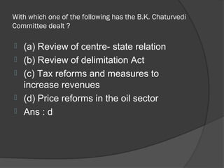 With which one of the following has the B.K. Chaturvedi
Committee dealt ?

   (a) Review of centre- state relation
   (b) Review of delimitation Act
   (c) Tax reforms and measures to
    increase revenues
   (d) Price reforms in the oil sector
   Ans : d
 
