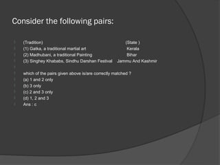 Consider the following pairs:

   (Tradition)                                         (State )
   (1) Gatka, a traditional martial art                 Kerala
   (2) Madhubani, a traditional Painting                Bihar
   (3) Singhey Khababs, Sindhu Darshan Festival     Jammu And Kashmir

   which of the pairs given above is/are correctly matched ?
   (a) 1 and 2 only
   (b) 3 only
   (c) 2 and 3 only
   (d) 1, 2 and 3
   Ans : c
 