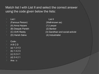 Match list I with List II and select the correct answer
using the code given below the lists:

   List I                        List II
   (Famous Person)            (Well-known as)
   (A) Anna Hazare            (1) Lawyer
   (B) Deepak Parekh          (2) Banker
   (C) GVK Reddy             (3) Gandhian and social activist
   (D) Harish Salve           (4) Industrialist

   Code :
   ABCD
   (a) 1 2 4 3
   (b) 1 4 2 3
   (c) 3 2 4 1
   (d) 3 4 2 1
   Ans : c
 