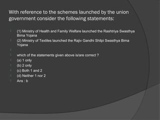With reference to the schemes launched by the union
government consider the following statements:

   (1) Ministry of Health and Family Welfare launched the Rashtriya Swasthya
    Bima Yojana
   (2) Ministry of Textiles launched the Rajiv Gandhi Shilpi Swasthya Bima
    Yojana

   which of the statements given above is/are correct ?
   (a) 1 only
   (b) 2 only
   (c) Both 1 and 2
   (d) Neither 1 nor 2
   Ans : b
 