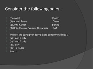 Consider the following pairs :
   (Persons)                                (Sport)
   (1) Anand Pawar                           Chess
   (2) Akhil Kumar                          Boxing
   (3) Shiv Shankar Prashad Chowrasia        Golf

   which of the pairs given above is/are correctly matched ?
   (a) 1 and 2 only
   (b) 2 and 3 only
   (c) 3 only
   (d) 1, 2 and 3
   Ans : b
 