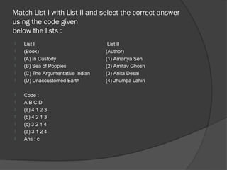 Match List I with List II and select the correct answer
using the code given
below the lists :
   List I                          List II
   (Book)                         (Author)
   (A) In Custody                 (1) Amartya Sen
   (B) Sea of Poppies             (2) Amitav Ghosh
   (C) The Argumentative Indian   (3) Anita Desai
   (D) Unaccustomed Earth         (4) Jhumpa Lahiri

   Code :
   ABCD
   (a) 4 1 2 3
   (b) 4 2 1 3
   (c) 3 2 1 4
   (d) 3 1 2 4
   Ans : c
 