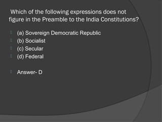 Which of the following expressions does not
figure in the Preamble to the India Constitutions?
   (a) Sovereign Democratic Republic
   (b) Socialist
   (c) Secular
   (d) Federal

   Answer- D
 
