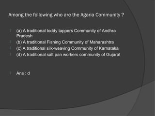 Among the following who are the Agaria Community ?

   (a) A traditional toddy tappers Community of Andhra
    Pradesh
   (b) A traditional Fishing Community of Maharashtra
   (c) A traditional silk-weaving Community of Karnataka
   (d) A traditional salt pan workers community of Gujarat



   Ans : d
 