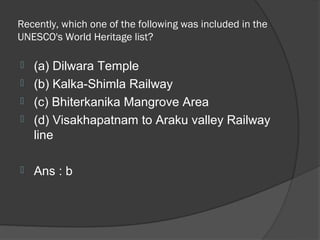 Recently, which one of the following was included in the
UNESCO's World Heritage list?

   (a) Dilwara Temple
   (b) Kalka-Shimla Railway
   (c) Bhiterkanika Mangrove Area
   (d) Visakhapatnam to Araku valley Railway
    line

   Ans : b
 
