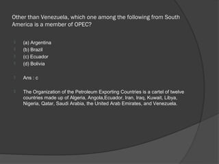 Other than Venezuela, which one among the following from South
America is a member of OPEC?

   (a) Argentina
   (b) Brazil
   (c) Ecuador
   (d) Bolivia

   Ans : c

   The Organization of the Petroleum Exporting Countries is a cartel of twelve
    countries made up of Algeria, Angola,Ecuador, Iran, Iraq, Kuwait, Libya,
    Nigeria, Qatar, Saudi Arabia, the United Arab Emirates, and Venezuela.
 