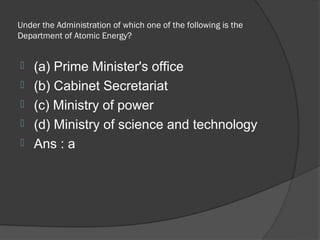 Under the Administration of which one of the following is the
Department of Atomic Energy?


   (a) Prime Minister's office
   (b) Cabinet Secretariat
   (c) Ministry of power
   (d) Ministry of science and technology
   Ans : a
 