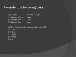 Consider the following pairs:
   Large Bank               Country of origin
   (1) ABN Amro Bank        USA
   (2) Barelays Bank         UK
   (3) Kookmin Bank         Japan

   which of the above pairs is/are correctly matched ?
   (a) 1 only
   (b) 2 only
   (c) 1 and 2
   (d) 2 and 3
   Ans : b
 