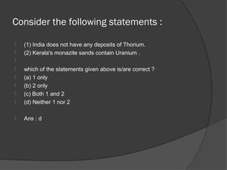 Consider the following statements :

   (1) India does not have any deposits of Thorium.
   (2) Kerala's monazite sands contain Uranium .

   which of the statements given above is/are correct ?
   (a) 1 only
   (b) 2 only
   (c) Both 1 and 2
   (d) Neither 1 nor 2

   Ans : d
 