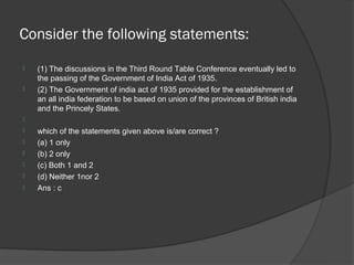 Consider the following statements:
   (1) The discussions in the Third Round Table Conference eventually led to
    the passing of the Government of India Act of 1935.
   (2) The Government of india act of 1935 provided for the establishment of
    an all india federation to be based on union of the provinces of British india
    and the Princely States.

   which of the statements given above is/are correct ?
   (a) 1 only
   (b) 2 only
   (c) Both 1 and 2
   (d) Neither 1nor 2
   Ans : c
 