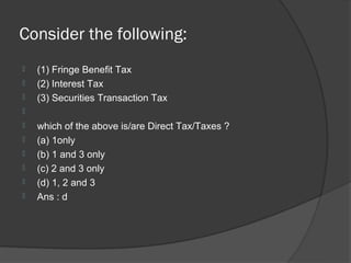 Consider the following:
   (1) Fringe Benefit Tax
   (2) Interest Tax
   (3) Securities Transaction Tax

   which of the above is/are Direct Tax/Taxes ?
   (a) 1only
   (b) 1 and 3 only
   (c) 2 and 3 only
   (d) 1, 2 and 3
   Ans : d
 