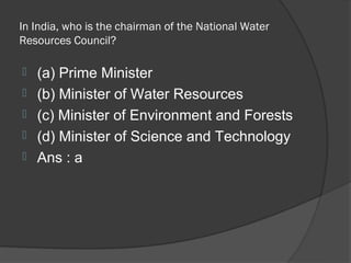 In India, who is the chairman of the National Water
Resources Council?

   (a) Prime Minister
   (b) Minister of Water Resources
   (c) Minister of Environment and Forests
   (d) Minister of Science and Technology
   Ans : a
 