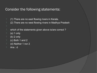 Consider the following statements:

   (1) There are no east flowing rivers in Kerala.
   (2) There are no west flowing rivers in Madhya Pradesh

   which of the statements given above is/are correct ?
   (a) 1 only
   (b) 2 only
   (c) Both 1 and 2
   (d) Neither 1 nor 2
   Ans : d
 