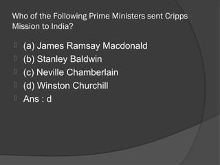 Who of the Following Prime Ministers sent Cripps
Mission to India?

   (a) James Ramsay Macdonald
   (b) Stanley Baldwin
   (c) Neville Chamberlain
   (d) Winston Churchill
   Ans : d
 