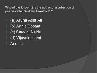 Who of the following is the author of a collection of
poems called "Golden Threshold" ?

   (a) Aruna Asaf Ali
   (b) Annie Bosant
   (c) Sarojini Naidu
   (d) Vijayalakshmi
   Ans : c
 
