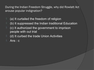 During the Indian Freedom Struggle, why did Rowlatt Act
arouse popular indignation?

   (a) It curtailed the freedom of religion
   (b) It suppressed the Indian traditional Education
   (c) It authorized the government to imprison
    people with out trial
   (d) It curbed the trade Union Activities
   Ans : c
 