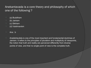 Anekantavada is a core theory and philosophy of which
one of the following ?

   (a) Buddhism
   (b) Jainism
   (c) Sikhism
   (d) Vaishnavism

   Ans : b

   Anekāntavāda is one of the most important and fundamental doctrines of
    Jainism. It refers to the principles of pluralism and multiplicity of viewpoints,
    the notion that truth and reality are perceived differently from diverse
    points of view, and that no single point of view is the complete truth.
 