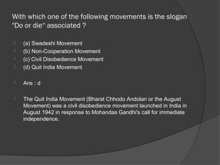With which one of the following movements is the slogan
"Do or die“ associated ?

   (a) Swadeshi Movement
   (b) Non-Cooperation Movement
   (c) Civil Disobedience Movement
   (d) Quit India Movement

   Ans : d

   The Quit India Movement (Bharat Chhodo Andolan or the August
    Movement) was a civil disobedience movement launched in India in
    August 1942 in response to Mohandas Gandhi's call for immediate
    independence.
 