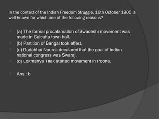 In the context of the Indian Freedom Struggle, 16th October 1905 is
well known for which one of the following reasons?

   (a) The formal procalamation of Swadeshi movement was
    made in Calcutta town hall.
   (b) Partition of Bangal took effect.
   (c) Dadabhai Nauroji decalared that the goal of Indian
    national congress was Swaraj.
   (d) Lokmanya TIlak started movement in Poona.

   Ans : b
 