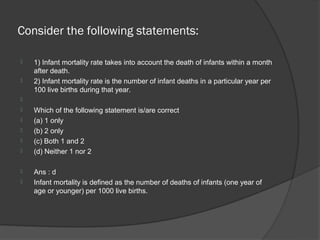 Consider the following statements:

   1) Infant mortality rate takes into account the death of infants within a month
    after death.
   2) Infant mortality rate is the number of infant deaths in a particular year per
    100 live births during that year.

   Which of the following statement is/are correct
   (a) 1 only
   (b) 2 only
   (c) Both 1 and 2
   (d) Neither 1 nor 2

   Ans : d
   Infant mortality is defined as the number of deaths of infants (one year of
    age or younger) per 1000 live births.
 