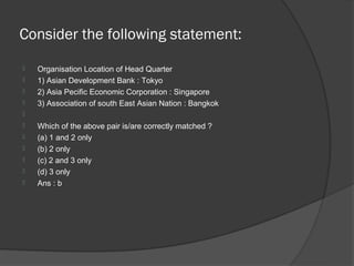 Consider the following statement:
   Organisation Location of Head Quarter
   1) Asian Development Bank : Tokyo
   2) Asia Pecific Economic Corporation : Singapore
   3) Association of south East Asian Nation : Bangkok

   Which of the above pair is/are correctly matched ?
   (a) 1 and 2 only
   (b) 2 only
   (c) 2 and 3 only
   (d) 3 only
   Ans : b
 